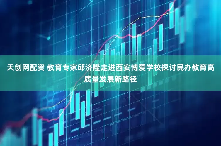 天创网配资 教育专家邱济隆走进西安博爱学校探讨民办教育高质量发展新路径