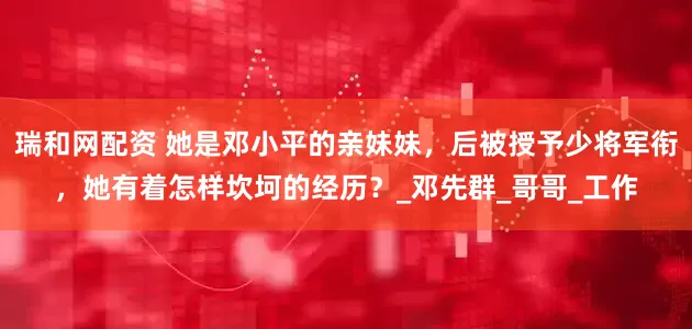瑞和网配资 她是邓小平的亲妹妹，后被授予少将军衔，她有着怎样坎坷的经历？_邓先群_哥哥_工作