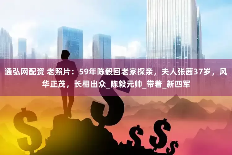 通弘网配资 老照片：59年陈毅回老家探亲，夫人张茜37岁，风华正茂，长相出众_陈毅元帅_带着_新四军