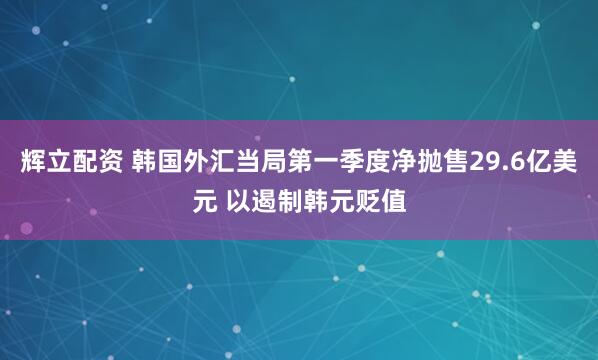 辉立配资 韩国外汇当局第一季度净抛售29.6亿美元 以遏制韩元贬值