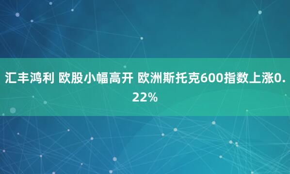 汇丰鸿利 欧股小幅高开 欧洲斯托克600指数上涨0.22%