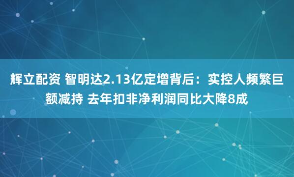 辉立配资 智明达2.13亿定增背后：实控人频繁巨额减持 去年扣非净利润同比大降8成
