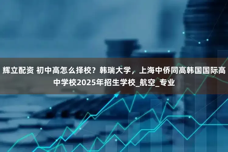 辉立配资 初中高怎么择校？韩瑞大学，上海中侨同高韩国国际高中学校2025年招生学校_航空_专业