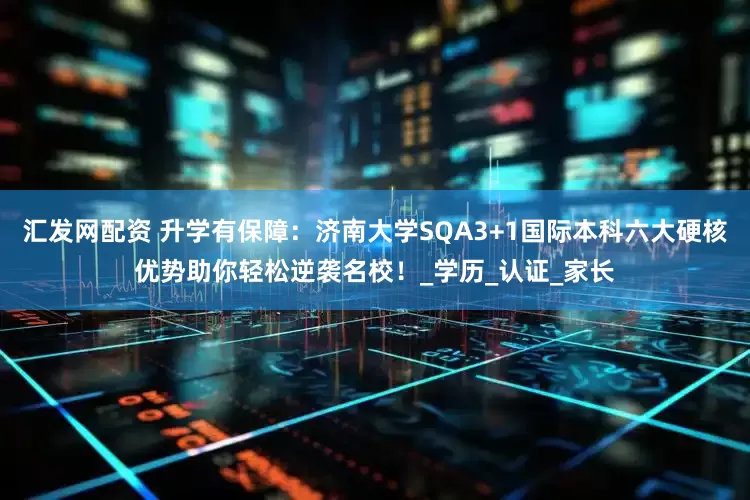 汇发网配资 升学有保障：济南大学SQA3+1国际本科六大硬核优势助你轻松逆袭名校！_学历_认证_家长
