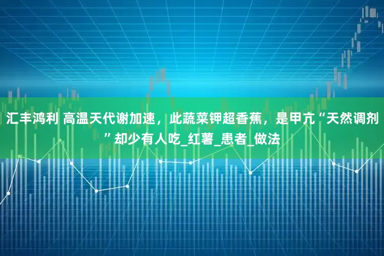 汇丰鸿利 高温天代谢加速，此蔬菜钾超香蕉，是甲亢“天然调剂”却少有人吃_红薯_患者_做法