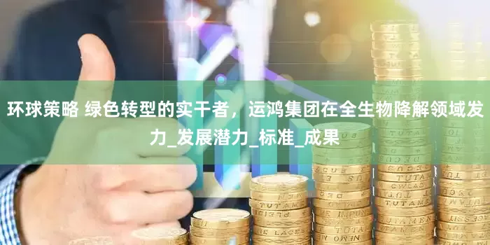 环球策略 绿色转型的实干者，运鸿集团在全生物降解领域发力_发展潜力_标准_成果