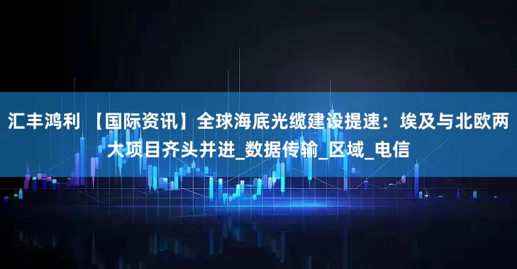 汇丰鸿利 【国际资讯】全球海底光缆建设提速：埃及与北欧两大项目齐头并进_数据传输_区域_电信