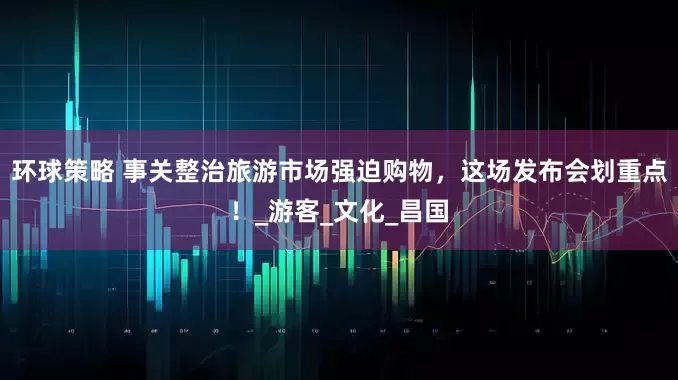 环球策略 事关整治旅游市场强迫购物，这场发布会划重点！_游客_文化_昌国