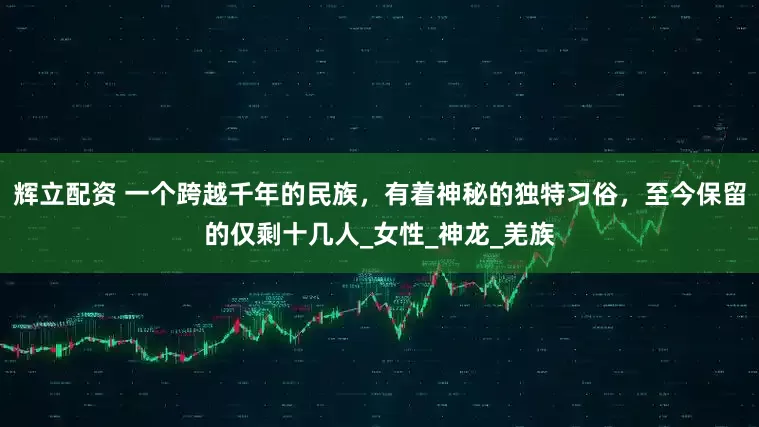 辉立配资 一个跨越千年的民族，有着神秘的独特习俗，至今保留的仅剩十几人_女性_神龙_羌族