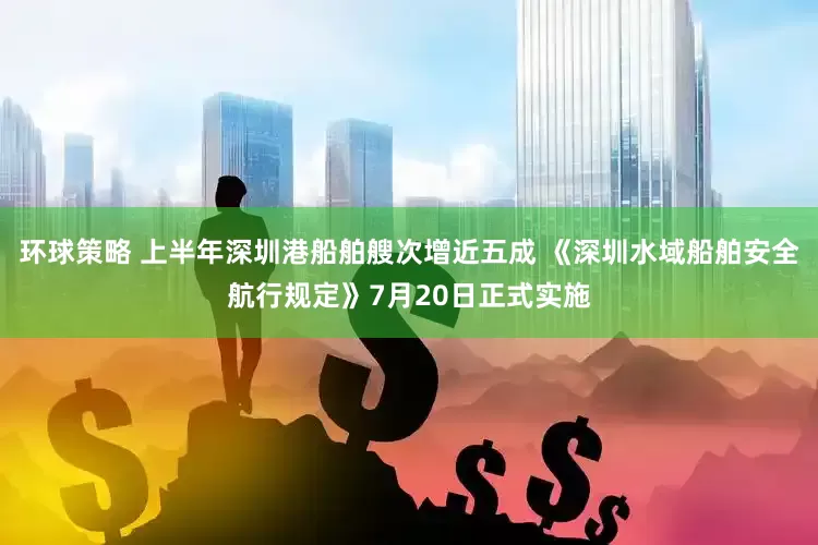 环球策略 上半年深圳港船舶艘次增近五成 《深圳水域船舶安全航行规定》7月20日正式实施