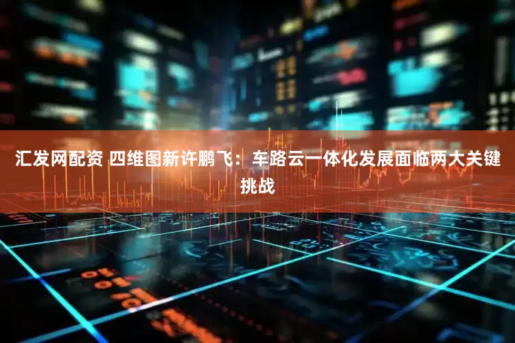 汇发网配资 四维图新许鹏飞：车路云一体化发展面临两大关键挑战