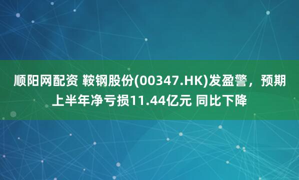 顺阳网配资 鞍钢股份(00347.HK)发盈警，预期上半年净亏损11.44亿元 同比下降