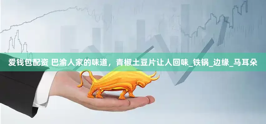 爱钱包配资 巴渝人家的味道，青椒土豆片让人回味_铁锅_边缘_马耳朵