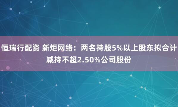 恒瑞行配资 新炬网络：两名持股5%以上股东拟合计减持不超2.50%公司股份