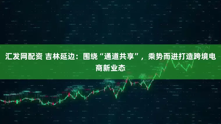 汇发网配资 吉林延边：围绕“通道共享”，乘势而进打造跨境电商新业态