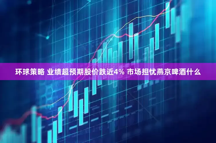 环球策略 业绩超预期股价跌近4% 市场担忧燕京啤酒什么