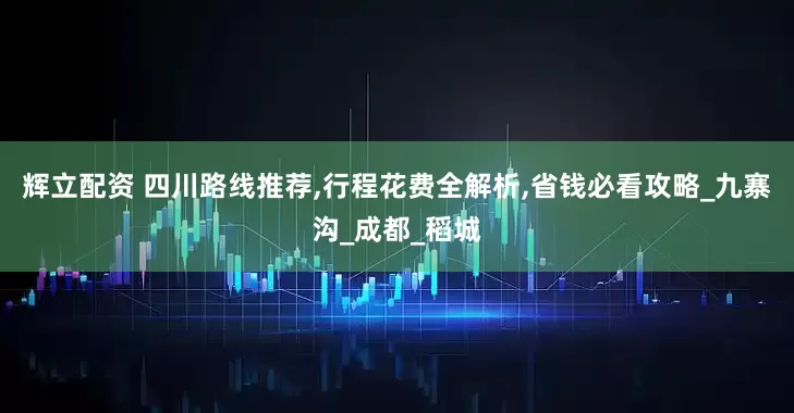 辉立配资 四川路线推荐,行程花费全解析,省钱必看攻略_九寨沟_成都_稻城