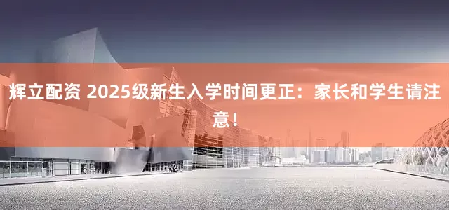 辉立配资 2025级新生入学时间更正：家长和学生请注意！