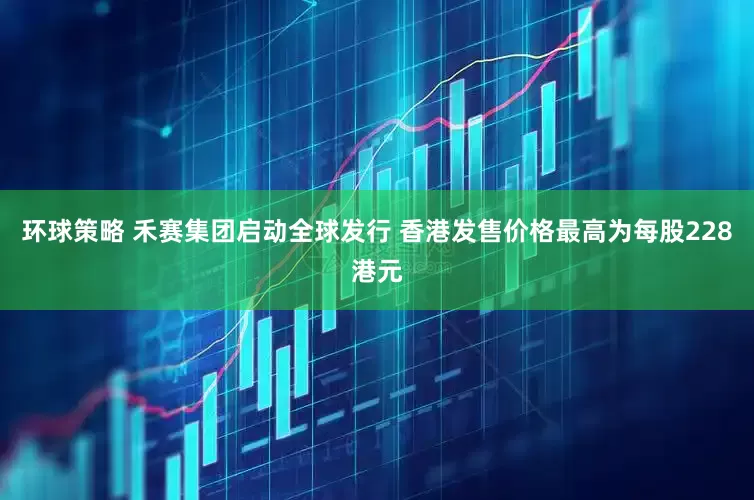 环球策略 禾赛集团启动全球发行 香港发售价格最高为每股228港元