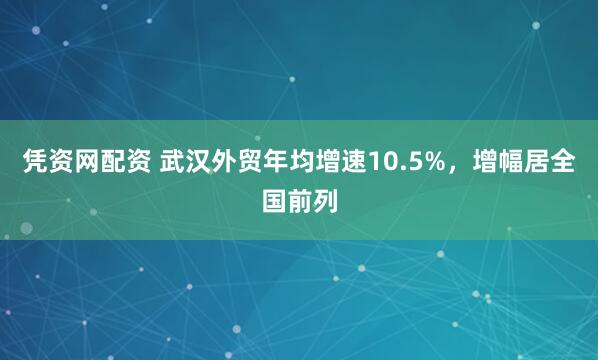 凭资网配资 武汉外贸年均增速10.5%，增幅居全国前列