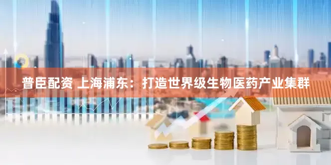 普臣配资 上海浦东：打造世界级生物医药产业集群