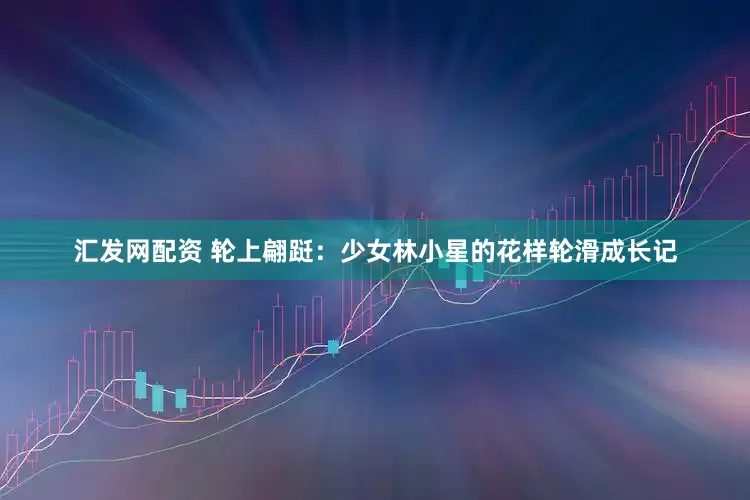 汇发网配资 轮上翩跹：少女林小星的花样轮滑成长记