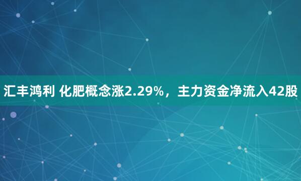 汇丰鸿利 化肥概念涨2.29%，主力资金净流入42股