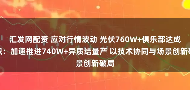 汇发网配资 应对行情波动 光伏760W+俱乐部达成共识：加速推进740W+异质结量产 以技术协同与场景创新破局