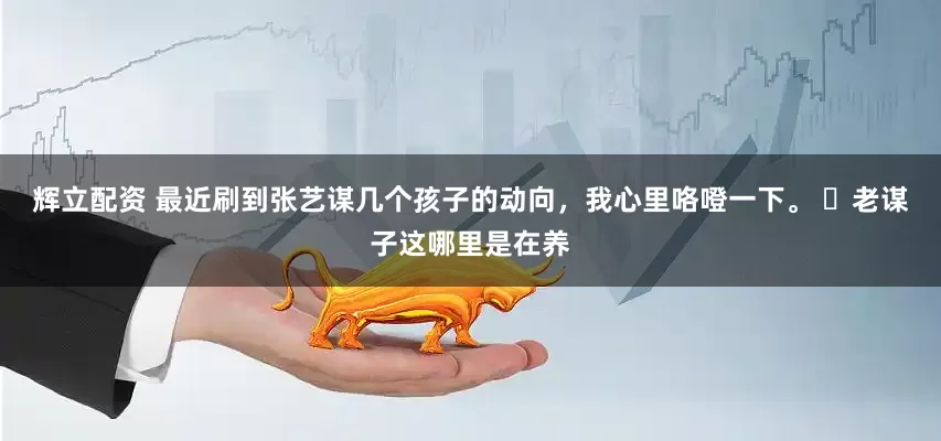 辉立配资 最近刷到张艺谋几个孩子的动向，我心里咯噔一下。 ​老谋子这哪里是在养