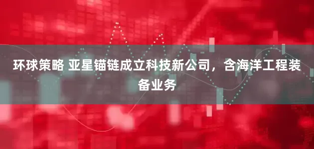 环球策略 亚星锚链成立科技新公司，含海洋工程装备业务